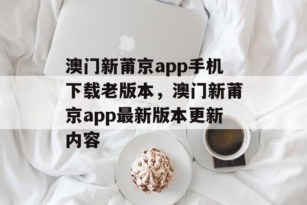 澳门新莆京app手机下载老版本，澳门新莆京app最新版本更新内容